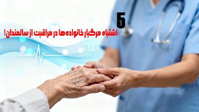  5 اشتباه مرگبار خانواده‌ها در مراقبت از سالمندان!